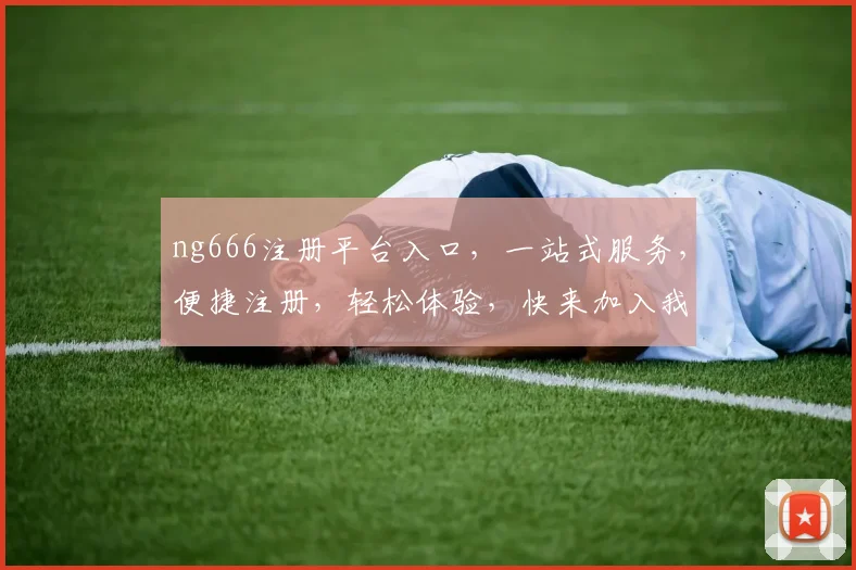 ng666注册平台入口，一站式服务，便捷注册，轻松体验，快来加入我们
