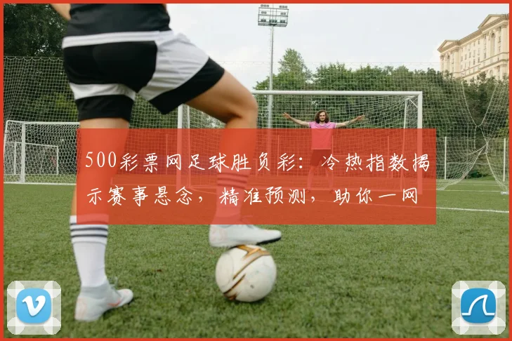 500彩票网足球胜负彩：冷热指数揭示赛事悬念，精准预测，助你一网打尽