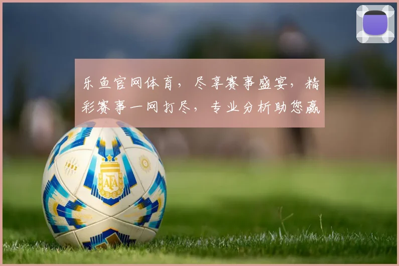 乐鱼官网体育，尽享赛事盛宴，精彩赛事一网打尽，专业分析助您赢球