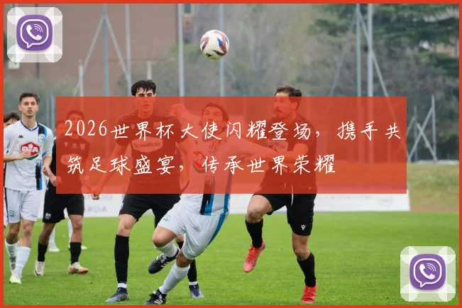 2026世界杯大使闪耀登场，携手共筑足球盛宴，传承世界荣耀
